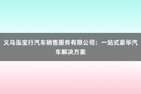 义乌泓宝行汽车销售服务有限公司：一站式豪华汽车解决方案