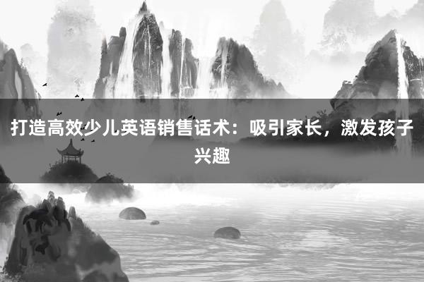 打造高效少儿英语销售话术：吸引家长，激发孩子兴趣