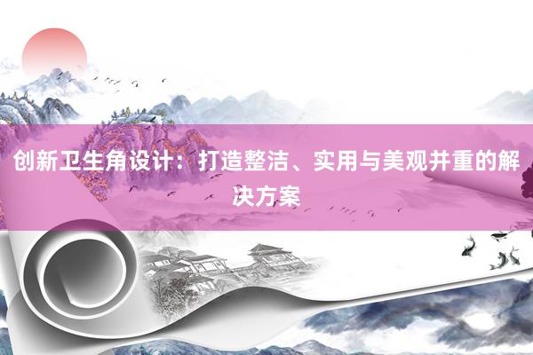 创新卫生角设计：打造整洁、实用与美观并重的解决方案