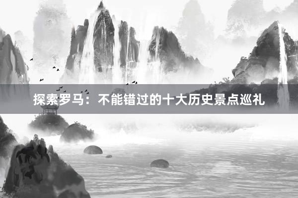 探索罗马：不能错过的十大历史景点巡礼